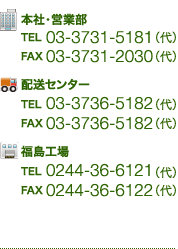 本社・営業部　TEL　03-3731-5181　FAX　03-3731-2030 配送センター　TEL　03-3736-5182　FAX　03-3736-5182　福島工場　TEL　0244-36-6121　FAX　0244-36-6122 鹿島倉庫　TEL　0244-36-6121　FAX　0244-36-6122